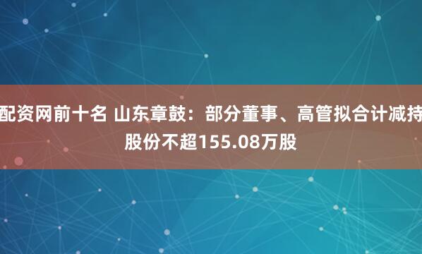 配资网前十名 山东章鼓：部分董事、高管拟合计减持股份不超155.08万股