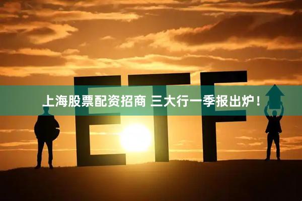 上海股票配资招商 三大行一季报出炉！