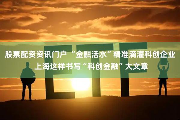 股票配资资讯门户 “金融活水”精准滴灌科创企业 上海这样书写“科创金融”大文章