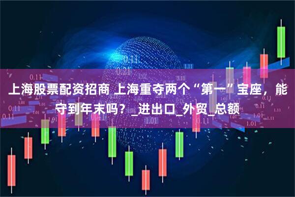 上海股票配资招商 上海重夺两个“第一”宝座，能守到年末吗？_进出口_外贸_总额