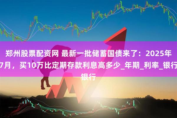 郑州股票配资网 最新一批储蓄国债来了：2025年7月，买10万比定期存款利息高多少_年期_利率_银行