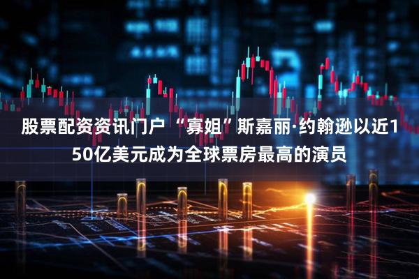 股票配资资讯门户 “寡姐”斯嘉丽·约翰逊以近150亿美元成为全球票房最高的演员