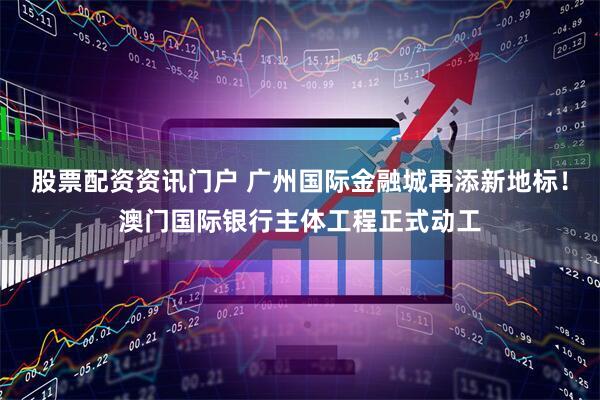 股票配资资讯门户 广州国际金融城再添新地标！澳门国际银行主体工程正式动工
