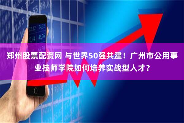 郑州股票配资网 与世界50强共建！广州市公用事业技师学院如何培养实战型人才？