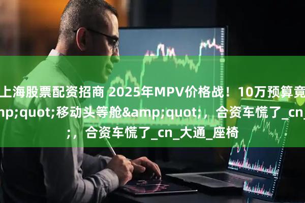 上海股票配资招商 2025年MPV价格战！10万预算竟能拿下&quot;移动头等舱&quot;，合资车慌了_cn_大通_座椅