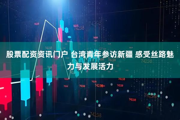 股票配资资讯门户 台湾青年参访新疆 感受丝路魅力与发展活力