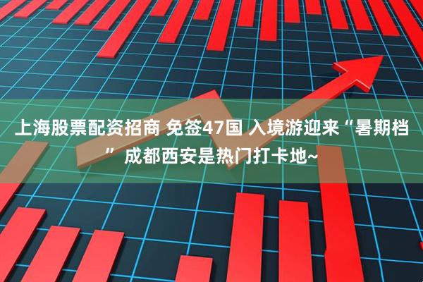 上海股票配资招商 免签47国 入境游迎来“暑期档” 成都西安是热门打卡地~