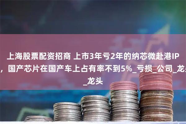 上海股票配资招商 上市3年亏2年的纳芯微赴港IPO，国产芯片在国产车上占有率不到5%_亏损_公司_龙头