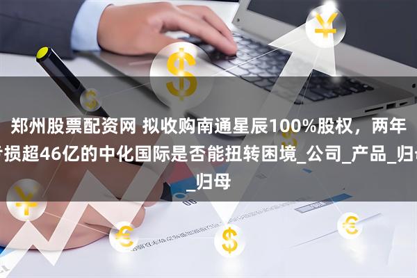 郑州股票配资网 拟收购南通星辰100%股权，两年亏损超46亿的中化国际是否能扭转困境_公司_产品_归母