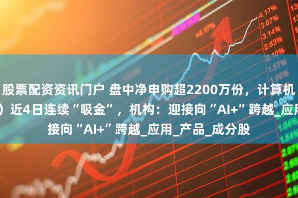 股票配资资讯门户 盘中净申购超2200万份，计算机ETF（159998）近4日连续“吸金”，机构：迎接向“AI+”跨越_应用_产品_成分股