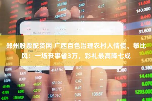 郑州股票配资网 广西百色治理农村人情债、攀比风：一场丧事省3万，彩礼最高降七成
