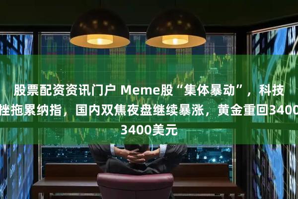 股票配资资讯门户 Meme股“集体暴动”，科技股受挫拖累纳指，国内双焦夜盘继续暴涨，黄金重回3400美元