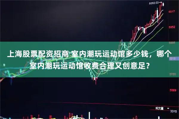 上海股票配资招商 室内潮玩运动馆多少钱，哪个室内潮玩运动馆收费合理又创意足？