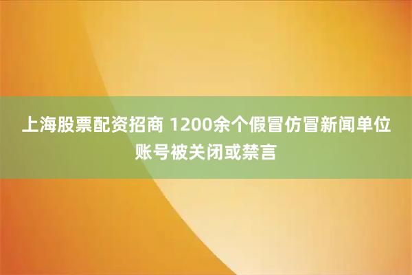 上海股票配资招商 1200余个假冒仿冒新闻单位账号被关闭或禁言