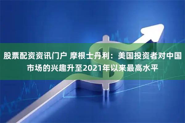 股票配资资讯门户 摩根士丹利：美国投资者对中国市场的兴趣升至2021年以来最高水平