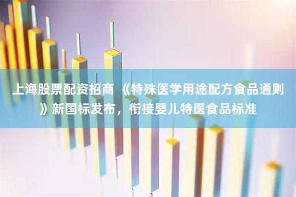 上海股票配资招商 《特殊医学用途配方食品通则》新国标发布，衔接婴儿特医食品标准