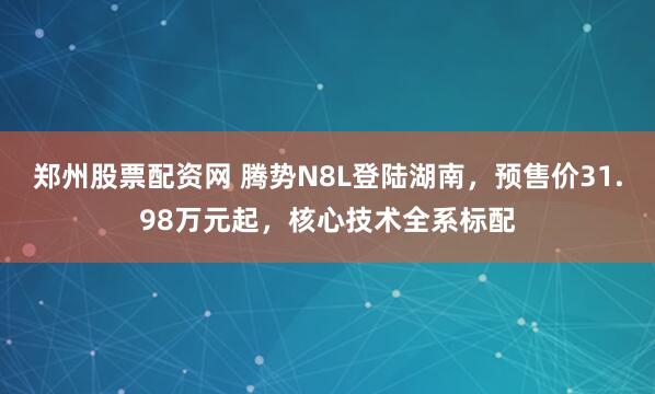 郑州股票配资网 腾势N8L登陆湖南，预售价31.98万元起，核心技术全系标配