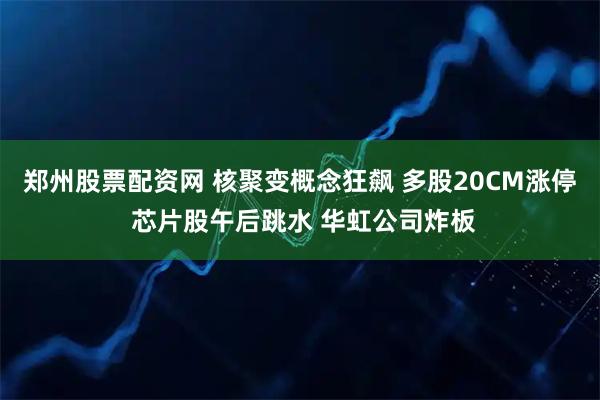 郑州股票配资网 核聚变概念狂飙 多股20CM涨停 芯片股午后跳水 华虹公司炸板