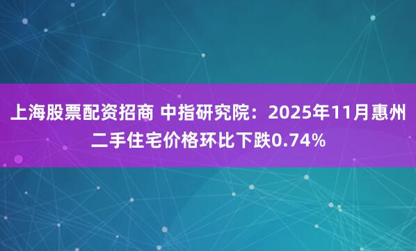 上海股票配资招商 中指研究院：2025年11月惠州二手住宅价格环比下跌0.74%