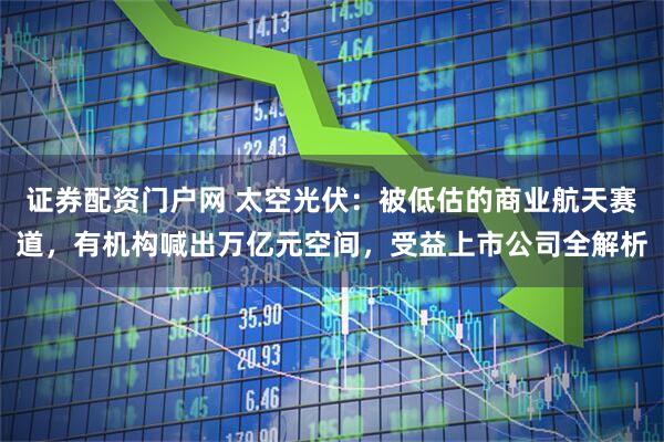 证券配资门户网 太空光伏：被低估的商业航天赛道，有机构喊出万亿元空间，受益上市公司全解析