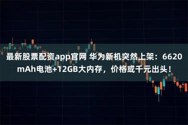 最新股票配资app官网 华为新机突然上架：6620mAh电池+12GB大内存，价格或千元出头！